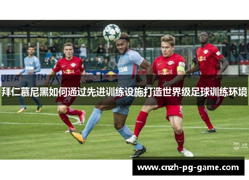 拜仁慕尼黑如何通过先进训练设施打造世界级足球训练环境