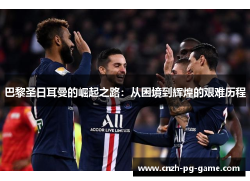 巴黎圣日耳曼的崛起之路：从困境到辉煌的艰难历程