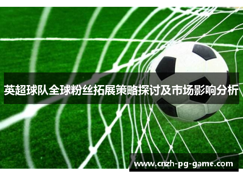 英超球队全球粉丝拓展策略探讨及市场影响分析