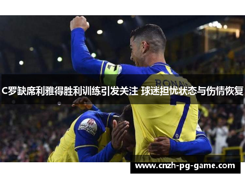 C罗缺席利雅得胜利训练引发关注 球迷担忧状态与伤情恢复
