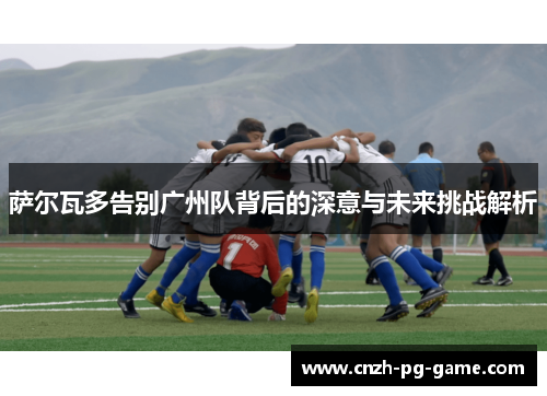 萨尔瓦多告别广州队背后的深意与未来挑战解析
