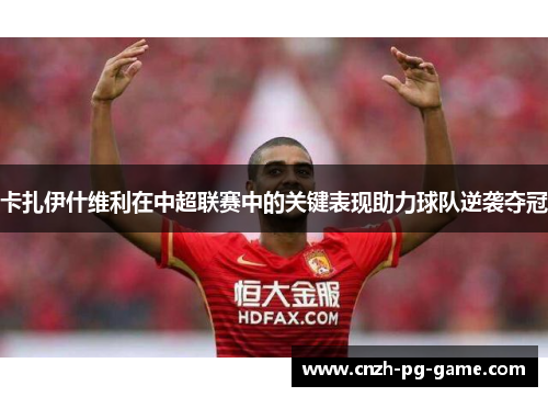 卡扎伊什维利在中超联赛中的关键表现助力球队逆袭夺冠