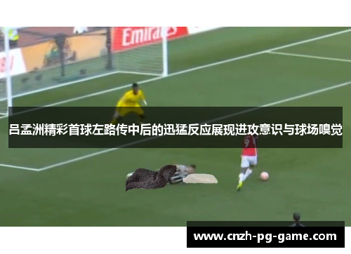 吕孟洲精彩首球左路传中后的迅猛反应展现进攻意识与球场嗅觉