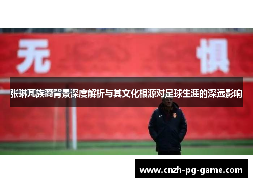 张琳芃族裔背景深度解析与其文化根源对足球生涯的深远影响