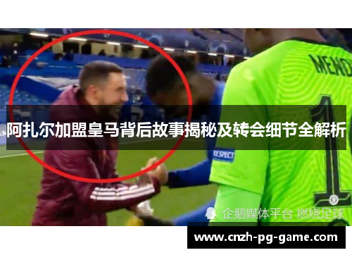 阿扎尔加盟皇马背后故事揭秘及转会细节全解析
