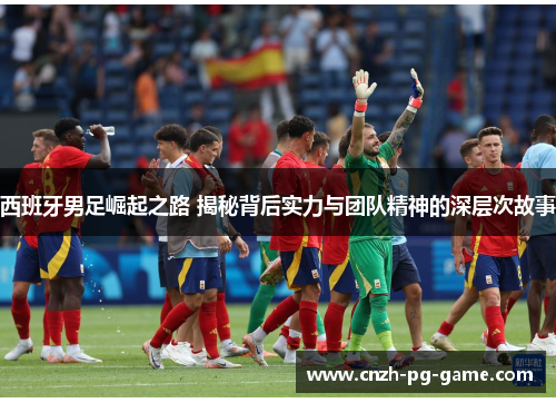 西班牙男足崛起之路 揭秘背后实力与团队精神的深层次故事