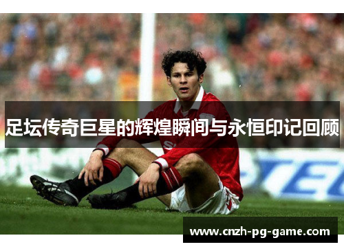 足坛传奇巨星的辉煌瞬间与永恒印记回顾