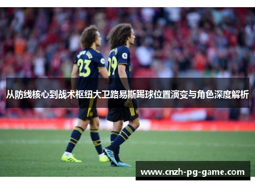 从防线核心到战术枢纽大卫路易斯踢球位置演变与角色深度解析