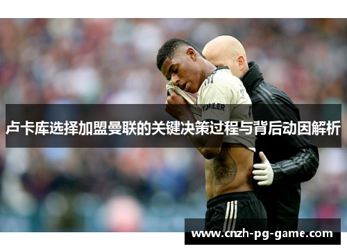 卢卡库选择加盟曼联的关键决策过程与背后动因解析 卢卡库选择加盟曼联的关键决策过程与背后动因解析