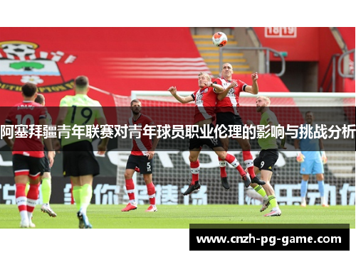 阿塞拜疆青年联赛对青年球员职业伦理的影响与挑战分析