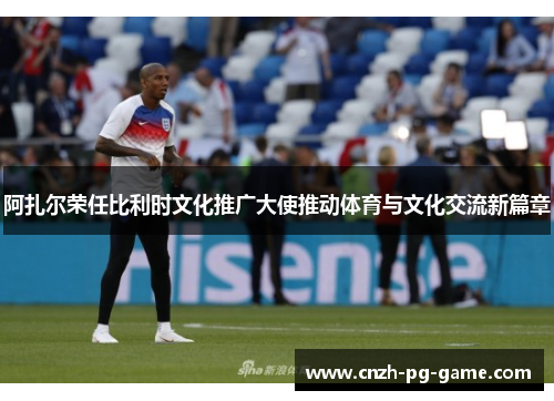 阿扎尔荣任比利时文化推广大使推动体育与文化交流新篇章 阿扎尔荣任比利时文化推广大使推动体育与文化交流新篇章