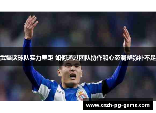 武磊谈球队实力差距 如何通过团队协作和心态调整弥补不足