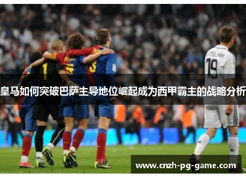 皇马如何突破巴萨主导地位崛起成为西甲霸主的战略分析 皇马如何突破巴萨主导地位崛起成为西甲霸主的战略分析