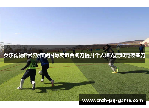 费尔南德斯积极参赛国际友谊赛助力提升个人曝光度和竞技实力